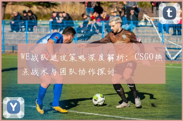 WE战队进攻策略深度解析：CSGO热点战术与团队协作探讨