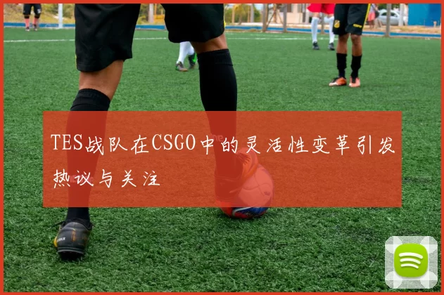 TES战队在CSGO中的灵活性变革引发热议与关注