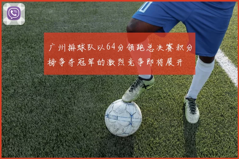 广州排球队以64分领跑总决赛积分榜争夺冠军的激烈竞争即将展开