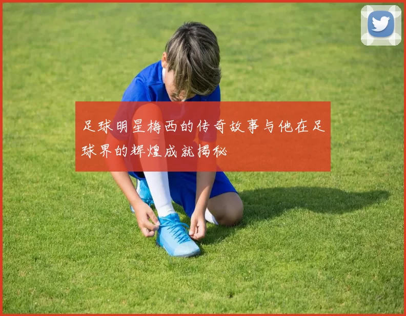 足球明星梅西的传奇故事与他在足球界的辉煌成就揭秘