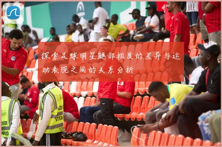 探索足球明星腿部粗度的差异与运动表现之间的关系分析