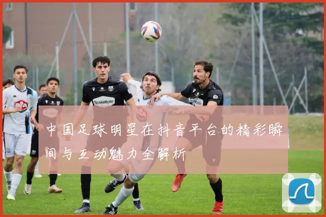 中国足球明星在抖音平台的精彩瞬间与互动魅力全解析