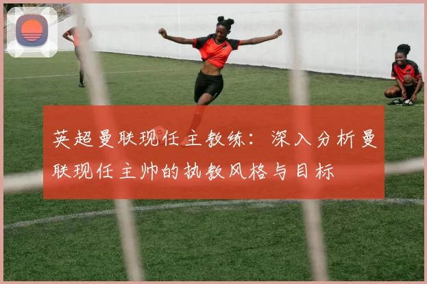英超曼联现任主教练：深入分析曼联现任主帅的执教风格与目标