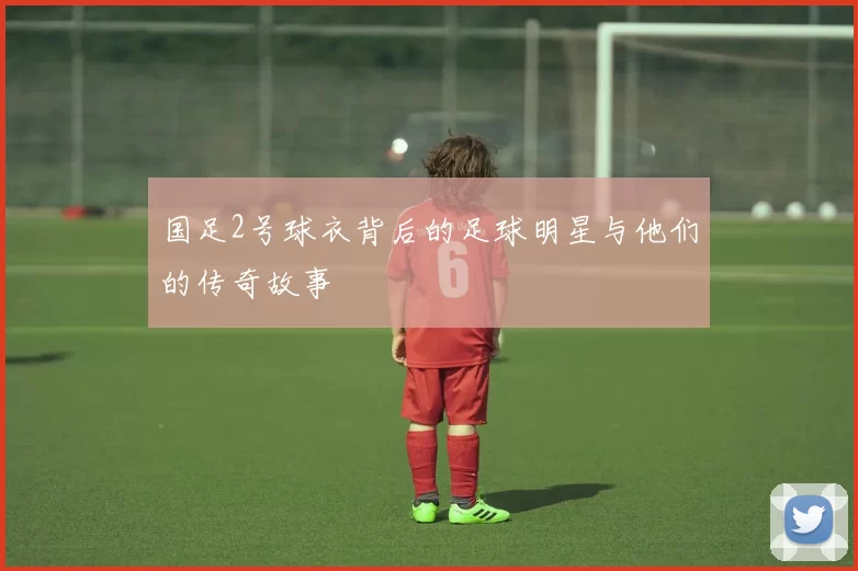 国足2号球衣背后的足球明星与他们的传奇故事