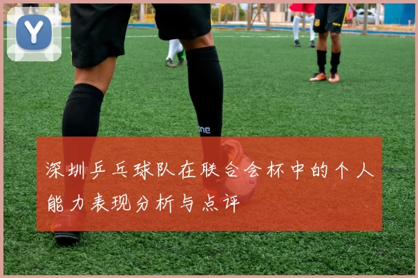 深圳乒乓球队在联合会杯中的个人能力表现分析与点评