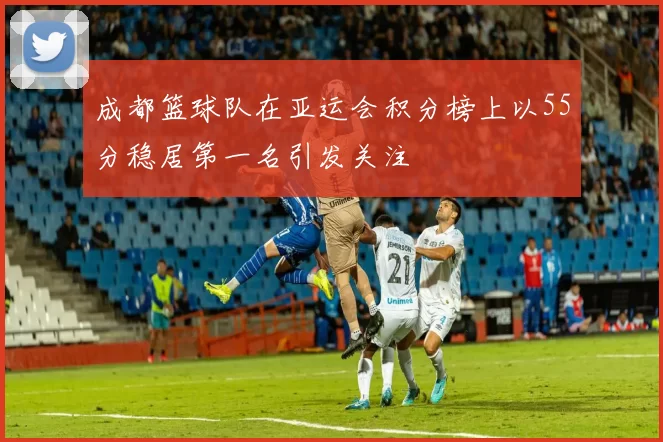 成都篮球队在亚运会积分榜上以55分稳居第一名引发关注