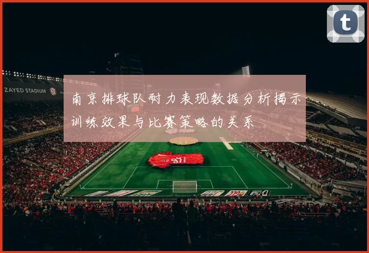 南京排球队耐力表现数据分析揭示训练效果与比赛策略的关系