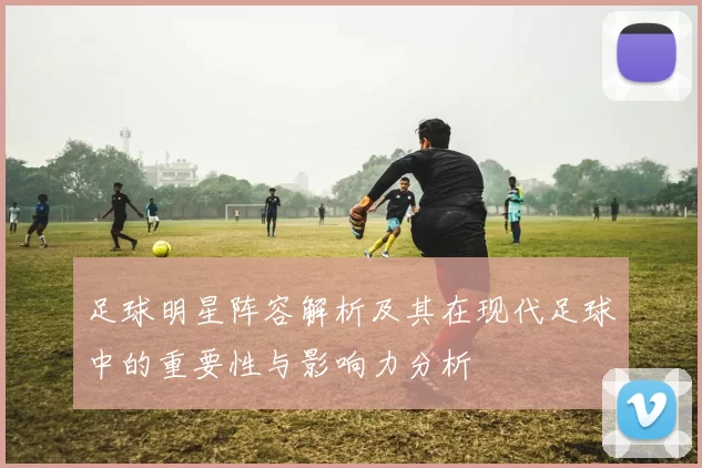 足球明星阵容解析及其在现代足球中的重要性与影响力分析