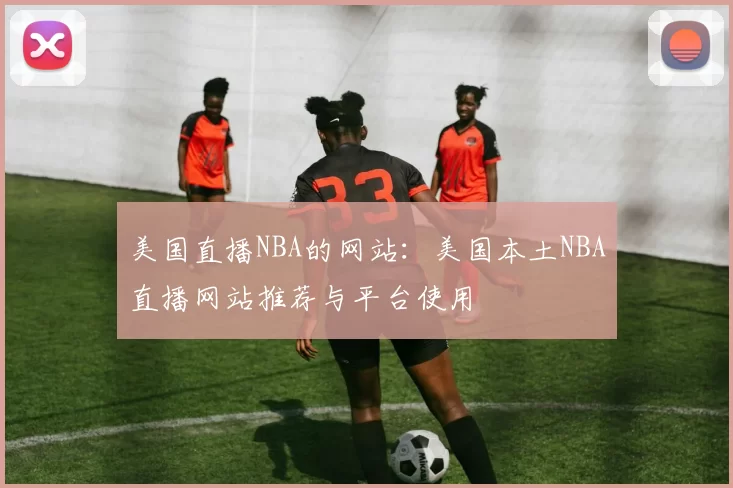 美国直播NBA的网站：美国本土NBA直播网站推荐与平台使用