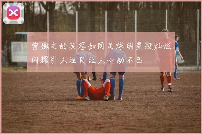 曾婉之的笑容如同足球明星般灿烂闪耀引人注目让人心动不已