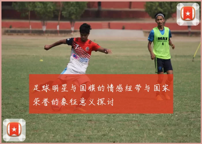 足球明星与国旗的情感纽带与国家荣誉的象征意义探讨