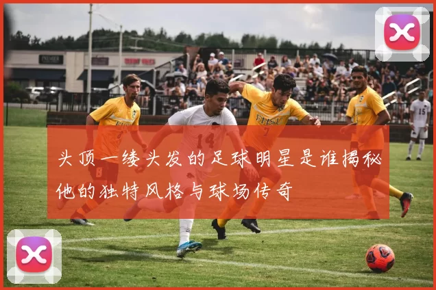 头顶一缕头发的足球明星是谁揭秘他的独特风格与球场传奇