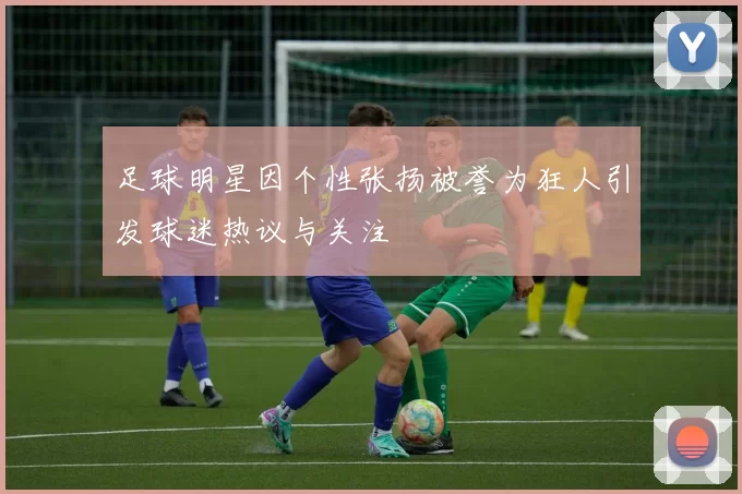足球明星因个性张扬被誉为狂人引发球迷热议与关注