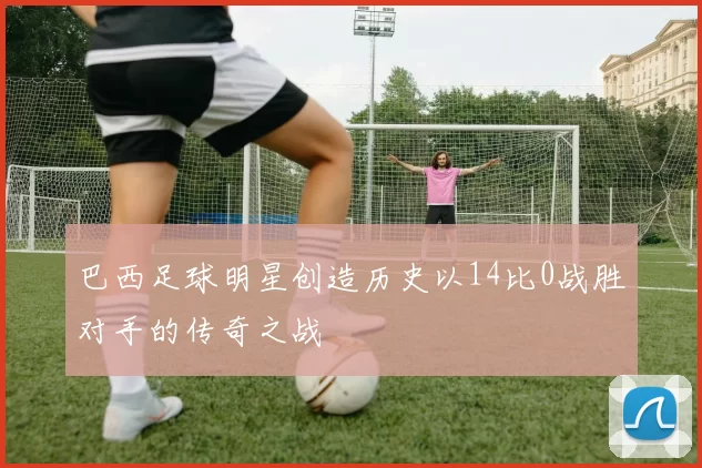 巴西足球明星创造历史以14比0战胜对手的传奇之战