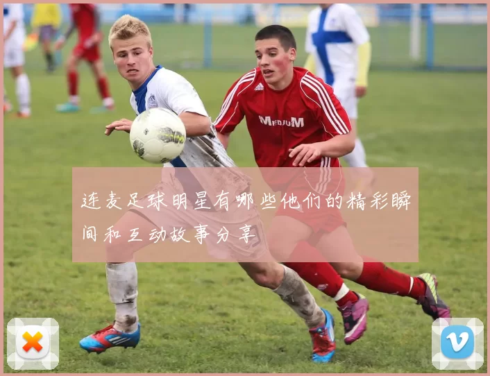 连麦足球明星有哪些他们的精彩瞬间和互动故事分享