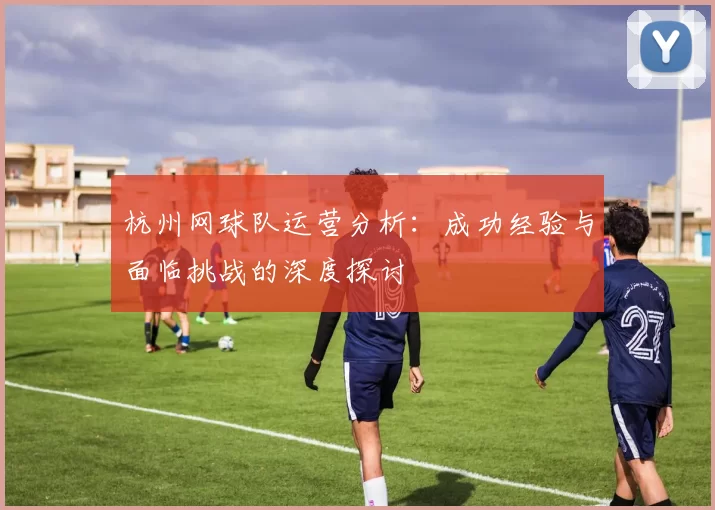 杭州网球队运营分析：成功经验与面临挑战的深度探讨