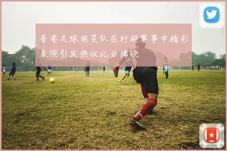 香港足球明星队在村超赛事中精彩表现引发热议比分揭晓