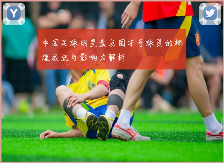 中国足球明星盘点国字号球员的辉煌成就与影响力解析