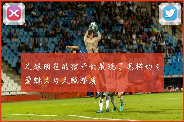 足球明星的孩子们展现了怎样的可爱魅力与天赋潜质