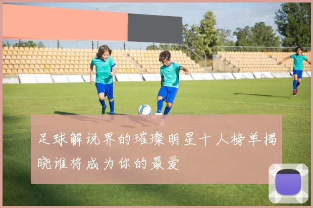 足球解说界的璀璨明星十人榜单揭晓谁将成为你的最爱