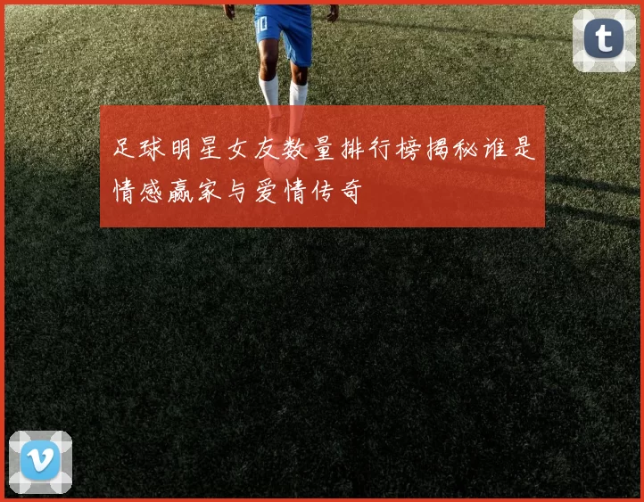 足球明星女友数量排行榜揭秘谁是情感赢家与爱情传奇