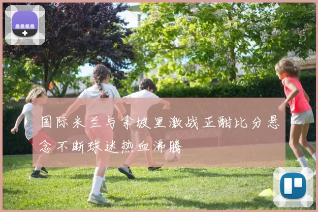 国际米兰与拿坡里激战正酣比分悬念不断球迷热血沸腾