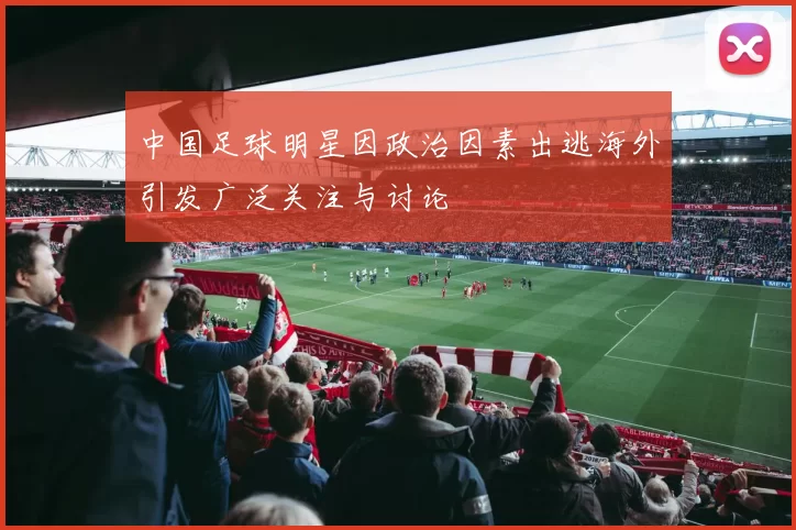 中国足球明星因政治因素出逃海外引发广泛关注与讨论