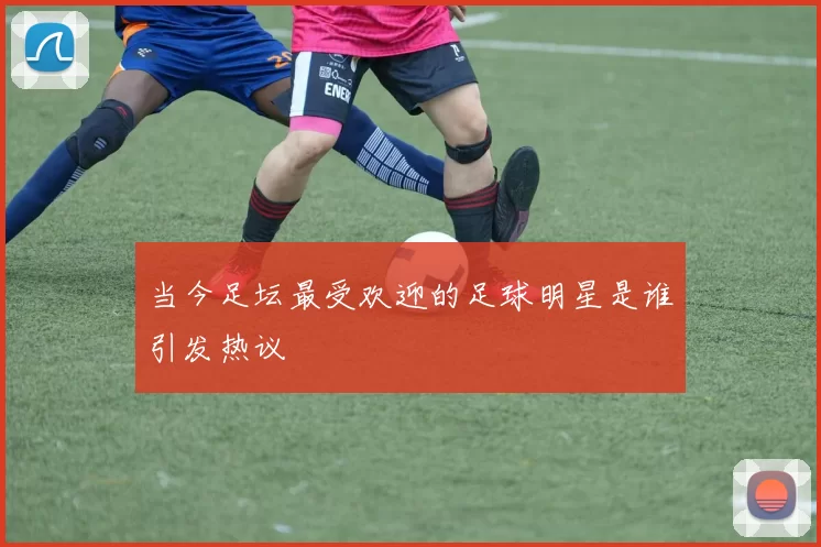 当今足坛最受欢迎的足球明星是谁引发热议