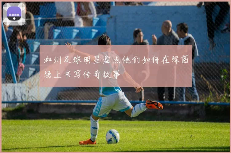 加州足球明星盘点他们如何在绿茵场上书写传奇故事