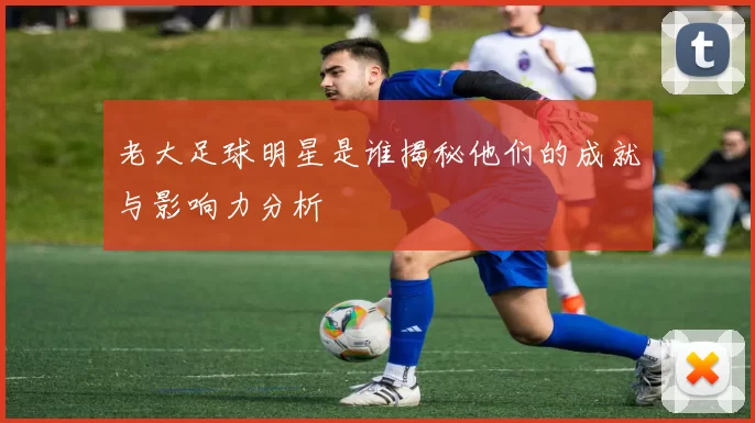 老大足球明星是谁揭秘他们的成就与影响力分析