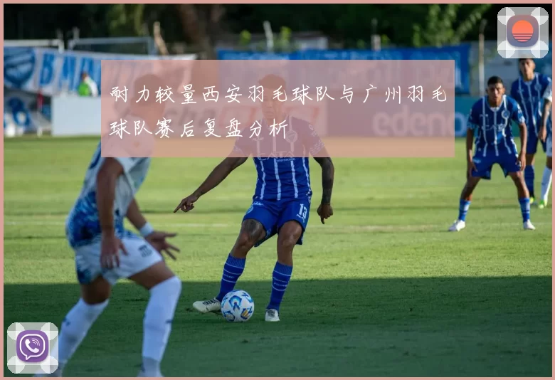 耐力较量西安羽毛球队与广州羽毛球队赛后复盘分析