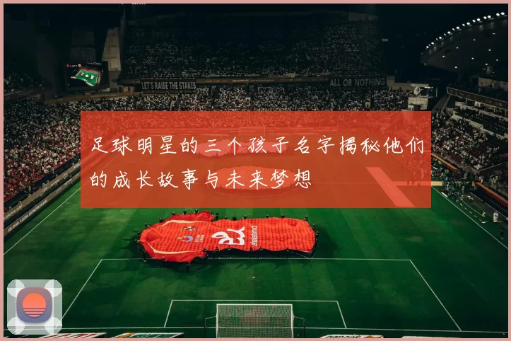 足球明星的三个孩子名字揭秘他们的成长故事与未来梦想