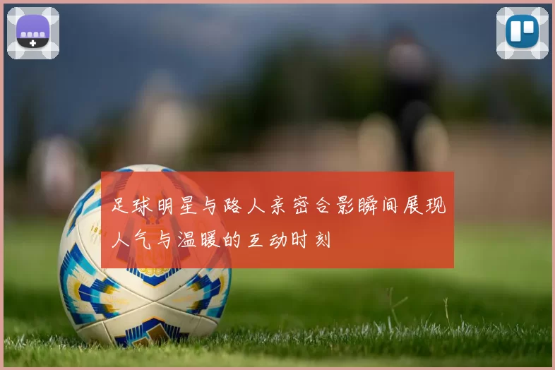 足球明星与路人亲密合影瞬间展现人气与温暖的互动时刻