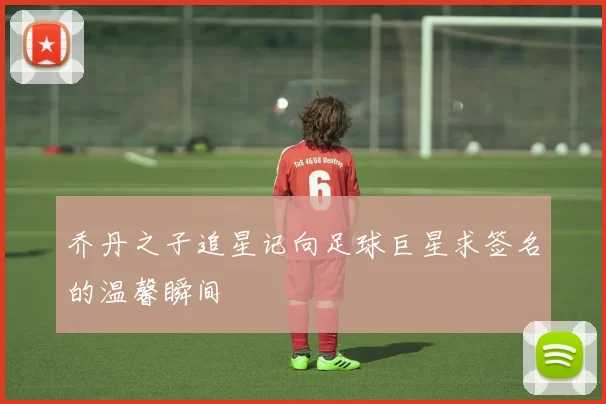 乔丹之子追星记向足球巨星求签名的温馨瞬间