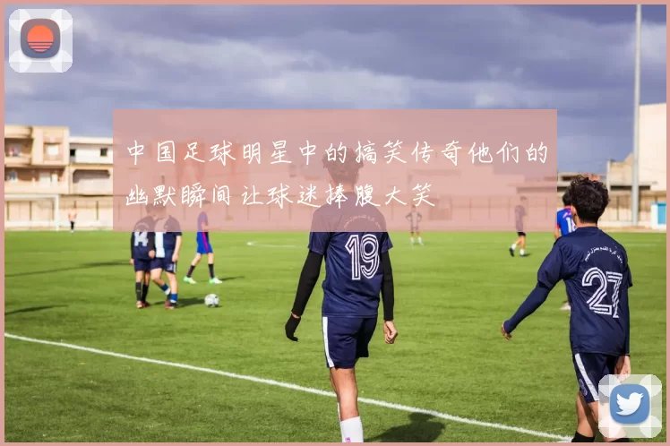 中国足球明星中的搞笑传奇他们的幽默瞬间让球迷捧腹大笑