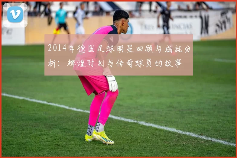 2014年德国足球明星回顾与成就分析：辉煌时刻与传奇球员的故事