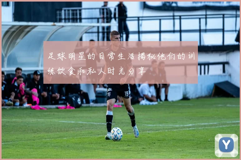 足球明星的日常生活揭秘他们的训练饮食和私人时光分享