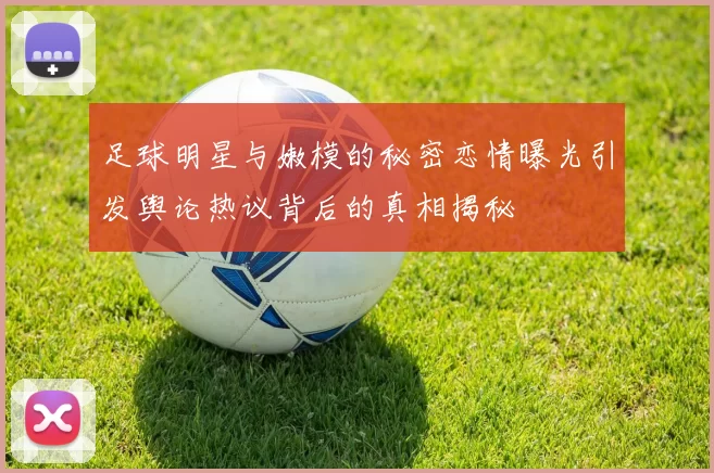足球明星与嫩模的秘密恋情曝光引发舆论热议背后的真相揭秘