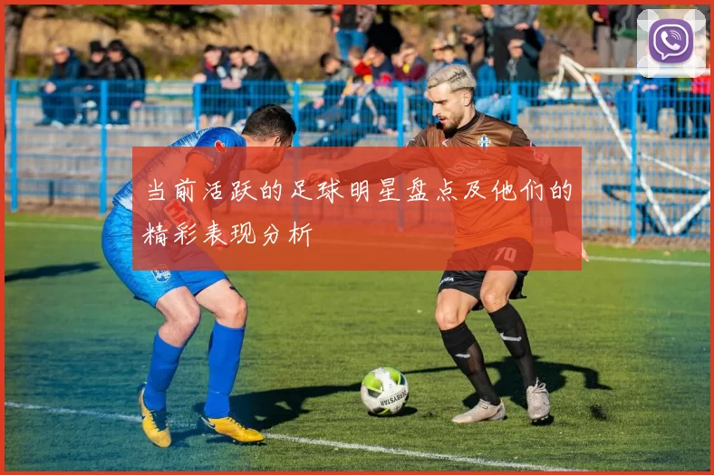 当前活跃的足球明星盘点及他们的精彩表现分析