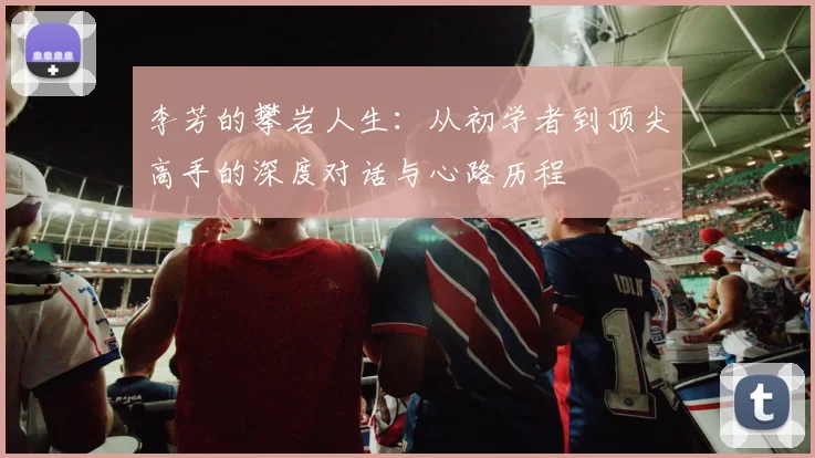 李芳的攀岩人生：从初学者到顶尖高手的深度对话与心路历程