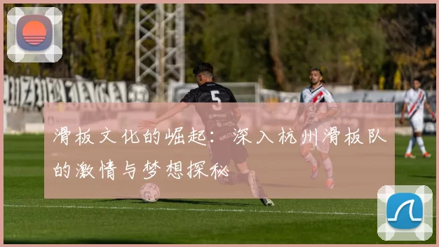 滑板文化的崛起：深入杭州滑板队的激情与梦想探秘