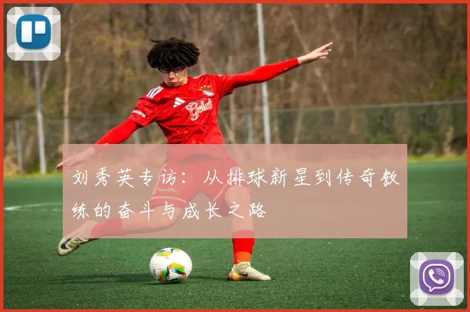 刘秀英专访：从排球新星到传奇教练的奋斗与成长之路