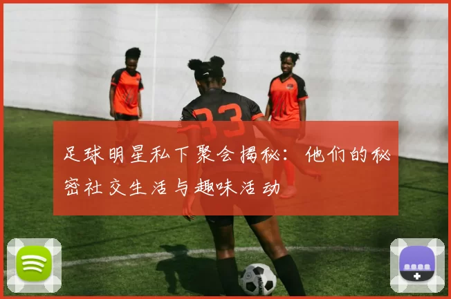 足球明星私下聚会揭秘：他们的秘密社交生活与趣味活动