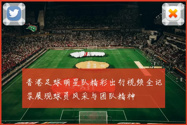 香港足球明星队精彩出行视频全记录展现球员风采与团队精神