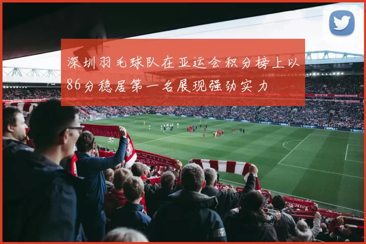 深圳羽毛球队在亚运会积分榜上以86分稳居第一名展现强劲实力