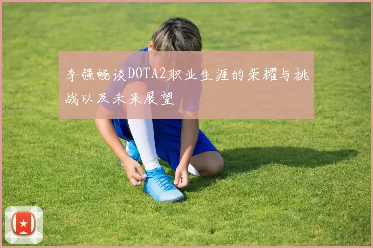 李强畅谈DOTA2职业生涯的荣耀与挑战以及未来展望