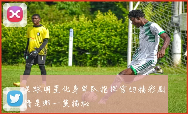 足球明星化身军队指挥官的精彩剧情是哪一集揭秘