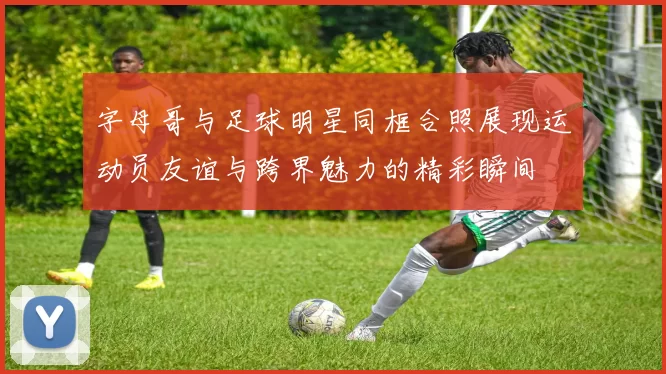字母哥与足球明星同框合照展现运动员友谊与跨界魅力的精彩瞬间