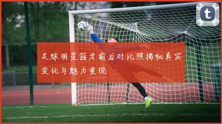 足球明星箍牙前后对比照揭秘真实变化与魅力重现
