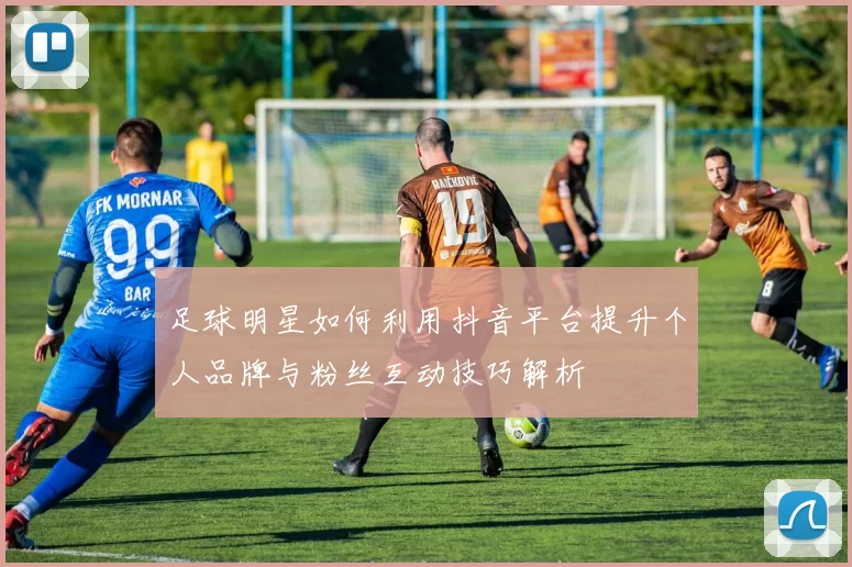 足球明星如何利用抖音平台提升个人品牌与粉丝互动技巧解析